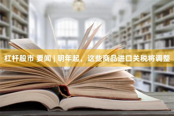 杠杆股市 要闻 | 明年起，这些商品进口关税将调整