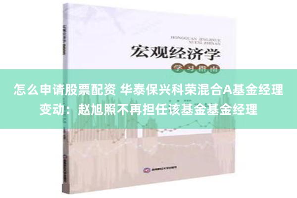 怎么申请股票配资 华泰保兴科荣混合A基金经理变动：赵旭照不再担任该基金基金经理