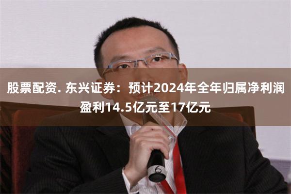 股票配资. 东兴证券：预计2024年全年归属净利润盈利14.5亿元至17亿元