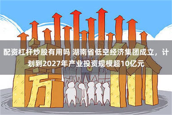 配资杠杆炒股有用吗 湖南省低空经济集团成立，计划到2027年产业投资规模超10亿元